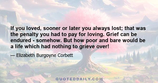 If you loved, sooner or later you always lost; that was the penalty you had to pay for loving. Grief can be endured - somehow. But how poor and bare would be a life which had nothing to grieve over!