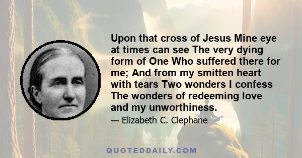 Upon that cross of Jesus Mine eye at times can see The very dying form of One Who suffered there for me; And from my smitten heart with tears Two wonders I confess The wonders of redeeming love and my unworthiness.