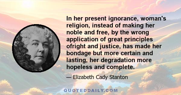 In her present ignorance, woman's religion, instead of making her noble and free, by the wrong application of great principles ofright and justice, has made her bondage but more certain and lasting, her degradation more 