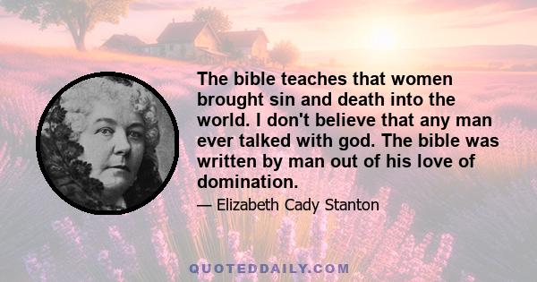 The bible teaches that women brought sin and death into the world. I don't believe that any man ever talked with god. The bible was written by man out of his love of domination.