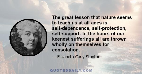 The great lesson that nature seems to teach us at all ages is self-dependence, self-protection, self-support. In the hours of our keenest sufferings all are thrown wholly on themselves for consolation.