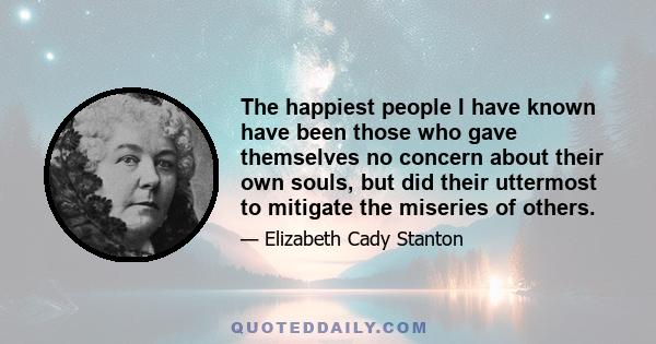 The happiest people I have known have been those who gave themselves no concern about their own souls, but did their uttermost to mitigate the miseries of others.