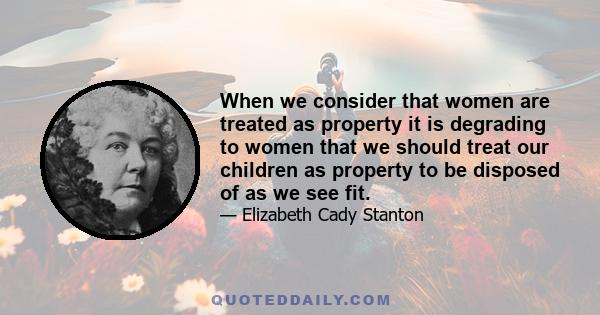 When we consider that women are treated as property it is degrading to women that we should treat our children as property to be disposed of as we see fit.