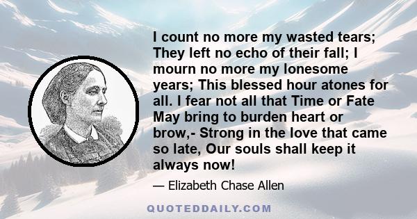 I count no more my wasted tears; They left no echo of their fall; I mourn no more my lonesome years; This blessed hour atones for all. I fear not all that Time or Fate May bring to burden heart or brow,- Strong in the