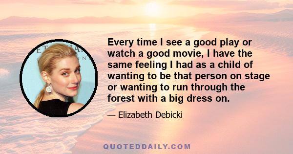 Every time I see a good play or watch a good movie, I have the same feeling I had as a child of wanting to be that person on stage or wanting to run through the forest with a big dress on.