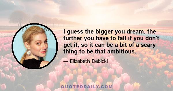 I guess the bigger you dream, the further you have to fall if you don't get it, so it can be a bit of a scary thing to be that ambitious.