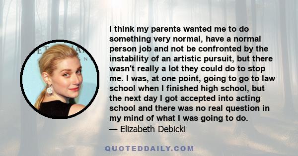 I think my parents wanted me to do something very normal, have a normal person job and not be confronted by the instability of an artistic pursuit, but there wasn't really a lot they could do to stop me. I was, at one