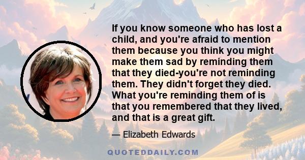 If you know someone who has lost a child, and you're afraid to mention them because you think you might make them sad by reminding them that they died-you're not reminding them. They didn't forget they died. What you're 