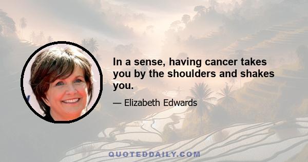 In a sense, having cancer takes you by the shoulders and shakes you.