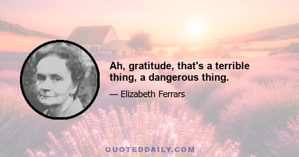 Ah, gratitude, that's a terrible thing, a dangerous thing.