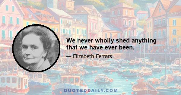 We never wholly shed anything that we have ever been.