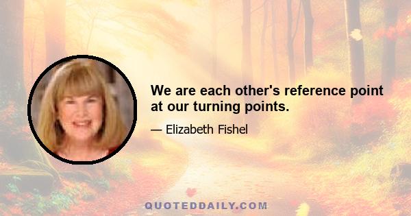 We are each other's reference point at our turning points.