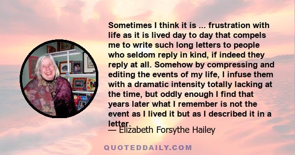 Sometimes I think it is ... frustration with life as it is lived day to day that compels me to write such long letters to people who seldom reply in kind, if indeed they reply at all. Somehow by compressing and editing