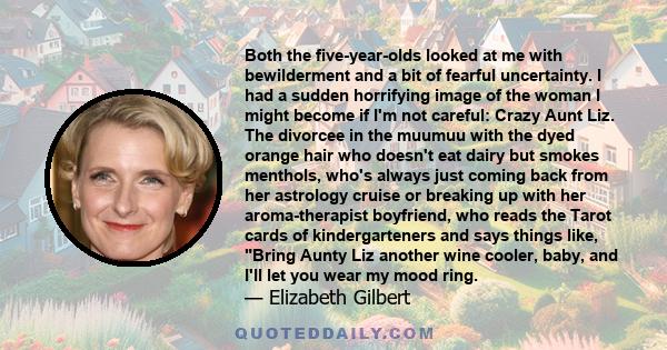 Both the five-year-olds looked at me with bewilderment and a bit of fearful uncertainty. I had a sudden horrifying image of the woman I might become if I'm not careful: Crazy Aunt Liz. The divorcee in the muumuu with