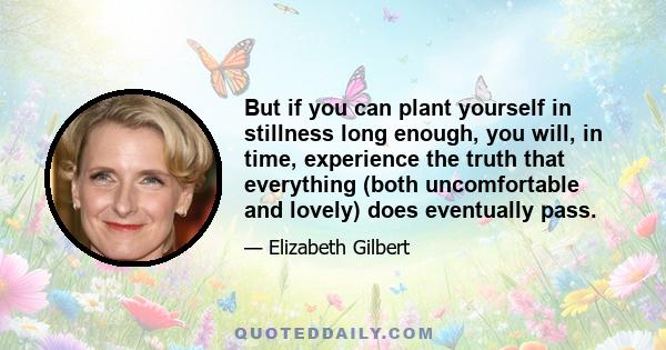 But if you can plant yourself in stillness long enough, you will, in time, experience the truth that everything (both uncomfortable and lovely) does eventually pass.