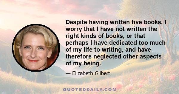 Despite having written five books, I worry that I have not written the right kinds of books, or that perhaps I have dedicated too much of my life to writing, and have therefore neglected other aspects of my being.