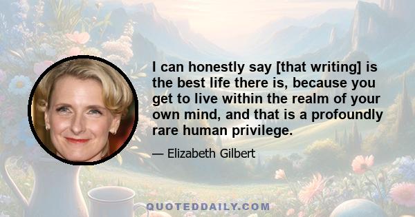 I can honestly say [that writing] is the best life there is, because you get to live within the realm of your own mind, and that is a profoundly rare human privilege.