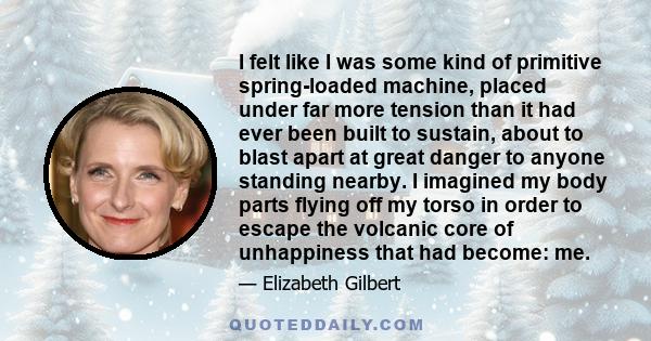 I felt like I was some kind of primitive spring-loaded machine, placed under far more tension than it had ever been built to sustain, about to blast apart at great danger to anyone standing nearby. I imagined my body