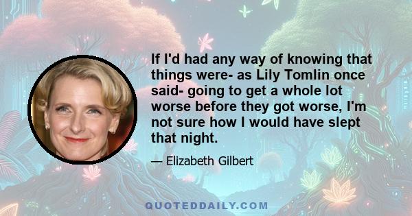 If I'd had any way of knowing that things were- as Lily Tomlin once said- going to get a whole lot worse before they got worse, I'm not sure how I would have slept that night.