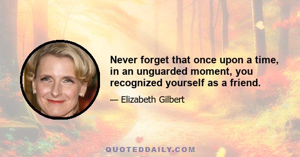 Never forget that once upon a time, in an unguarded moment, you recognized yourself as a friend.