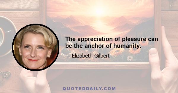 The appreciation of pleasure can be the anchor of humanity.