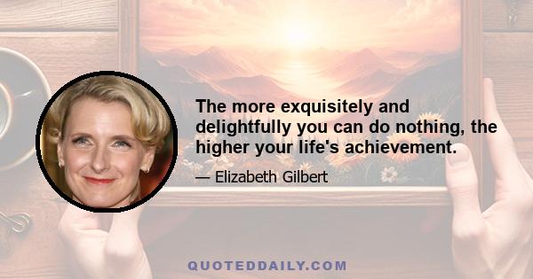 The more exquisitely and delightfully you can do nothing, the higher your life's achievement.