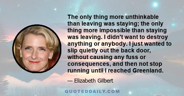 The only thing more unthinkable than leaving was staying; the only thing more impossible than staying was leaving. I didn't want to destroy anything or anybody. I just wanted to slip quietly out the back door, without