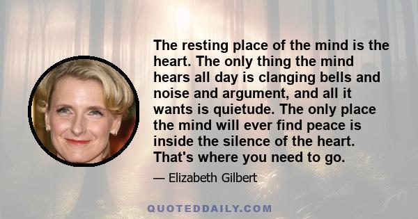 The resting place of the mind is the heart. The only thing the mind hears all day is clanging bells and noise and argument, and all it wants is quietude. The only place the mind will ever find peace is inside the