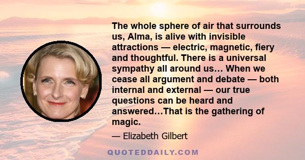 The whole sphere of air that surrounds us, Alma, is alive with invisible attractions — electric, magnetic, fiery and thoughtful. There is a universal sympathy all around us… When we cease all argument and debate — both