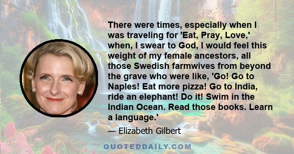 There were times, especially when I was traveling for 'Eat, Pray, Love,' when, I swear to God, I would feel this weight of my female ancestors, all those Swedish farmwives from beyond the grave who were like, 'Go! Go to 