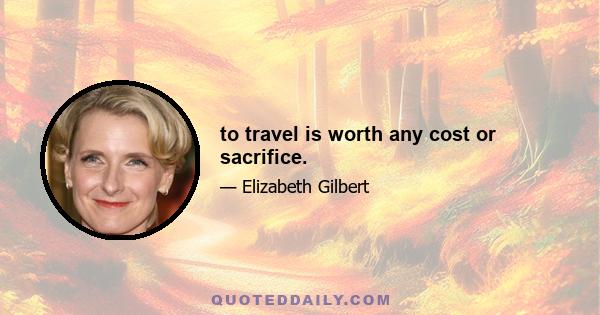 to travel is worth any cost or sacrifice.