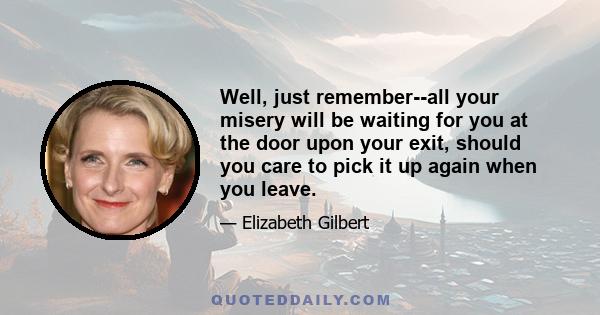 Well, just remember--all your misery will be waiting for you at the door upon your exit, should you care to pick it up again when you leave.