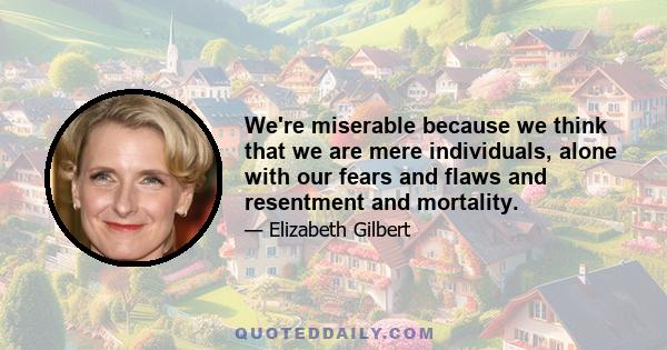 We're miserable because we think that we are mere individuals, alone with our fears and flaws and resentment and mortality.