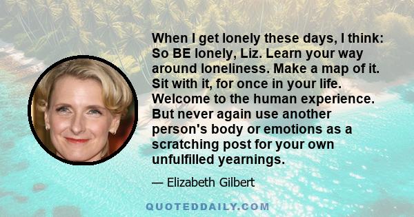 When I get lonely these days, I think: So BE lonely, Liz. Learn your way around loneliness. Make a map of it. Sit with it, for once in your life. Welcome to the human experience. But never again use another person's