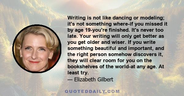 Writing is not like dancing or modeling; it's not something where-if you missed it by age 19-you're finished. It's never too late. Your writing will only get better as you get older and wiser. If you write something