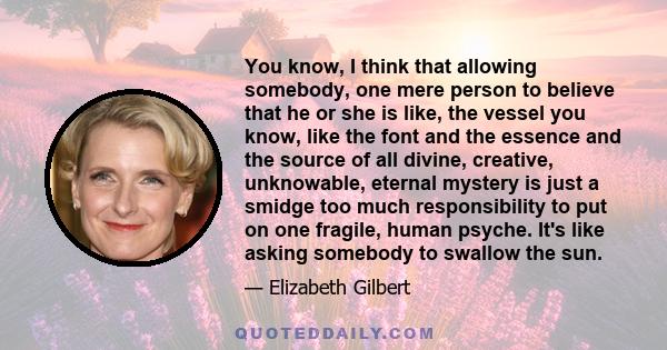 You know, I think that allowing somebody, one mere person to believe that he or she is like, the vessel you know, like the font and the essence and the source of all divine, creative, unknowable, eternal mystery is just 