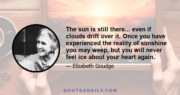 The sun is still there... even if clouds drift over it. Once you have experienced the reality of sunshine you may weep, but you will never feel ice about your heart again.