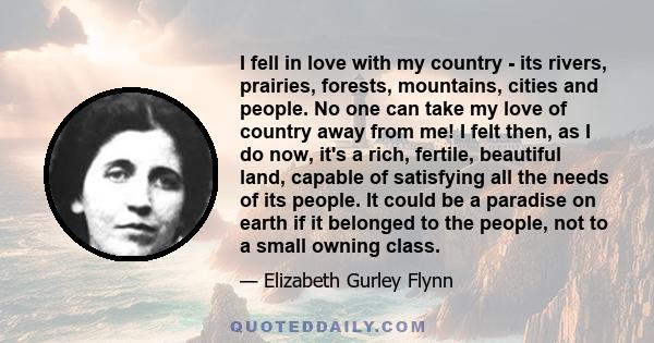 I fell in love with my country - its rivers, prairies, forests, mountains, cities and people. No one can take my love of country away from me! I felt then, as I do now, it's a rich, fertile, beautiful land, capable of