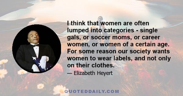 I think that women are often lumped into categories - single gals, or soccer moms, or career women, or women of a certain age. For some reason our society wants women to wear labels, and not only on their clothes.