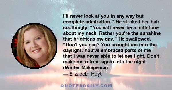 I'll never look at you in any way but complete admiration.” He stroked her hair soothingly. “You will never be a millstone about my neck. Rather you're the sunshine that brightens my day.” He swallowed. “Don't you see?