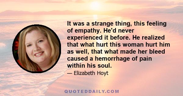 It was a strange thing, this feeling of empathy. He'd never experienced it before. He realized that what hurt this woman hurt him as well, that what made her bleed caused a hemorrhage of pain within his soul.