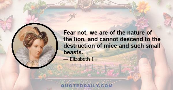 Fear not, we are of the nature of the lion, and cannot descend to the destruction of mice and such small beasts.