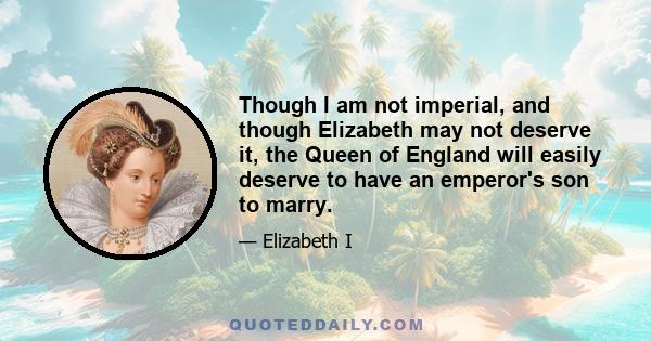 Though I am not imperial, and though Elizabeth may not deserve it, the Queen of England will easily deserve to have an emperor's son to marry.