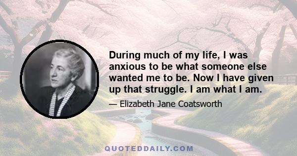 During much of my life, I was anxious to be what someone else wanted me to be. Now I have given up that struggle. I am what I am.