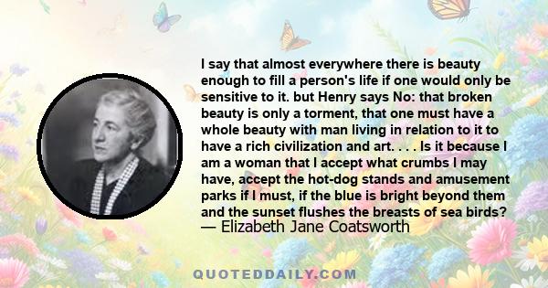 I say that almost everywhere there is beauty enough to fill a person's life if one would only be sensitive to it. but Henry says No: that broken beauty is only a torment, that one must have a whole beauty with man