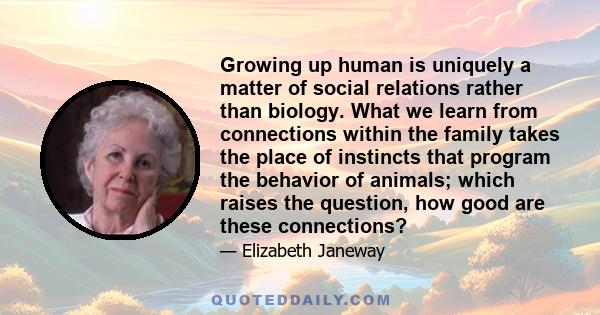 Growing up human is uniquely a matter of social relations rather than biology. What we learn from connections within the family takes the place of instincts that program the behavior of animals; which raises the