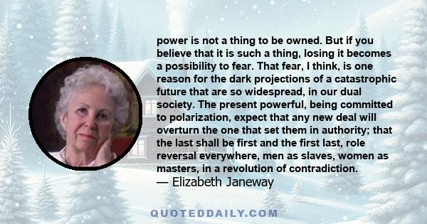 power is not a thing to be owned. But if you believe that it is such a thing, losing it becomes a possibility to fear. That fear, I think, is one reason for the dark projections of a catastrophic future that are so