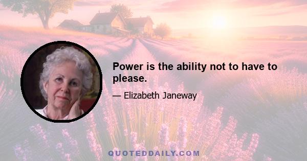 Power is the ability not to have to please.