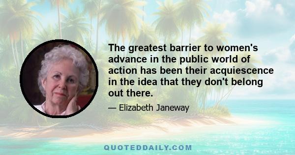 The greatest barrier to women's advance in the public world of action has been their acquiescence in the idea that they don't belong out there.