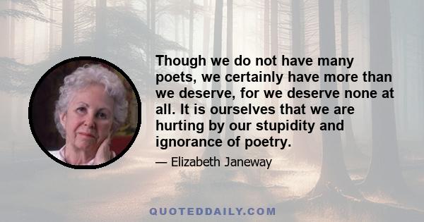 Though we do not have many poets, we certainly have more than we deserve, for we deserve none at all. It is ourselves that we are hurting by our stupidity and ignorance of poetry.